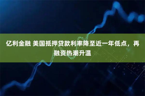 亿利金融 美国抵押贷款利率降至近一年低点，再融资热潮升温