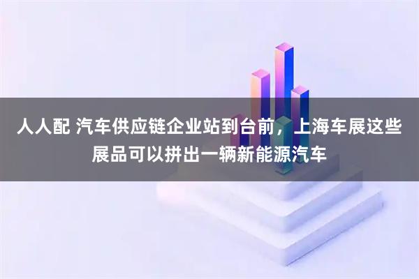 人人配 汽车供应链企业站到台前，上海车展这些展品可以拼出一辆新能源汽车