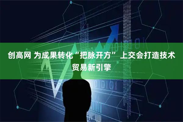 创高网 为成果转化“把脉开方” 上交会打造技术贸易新引擎