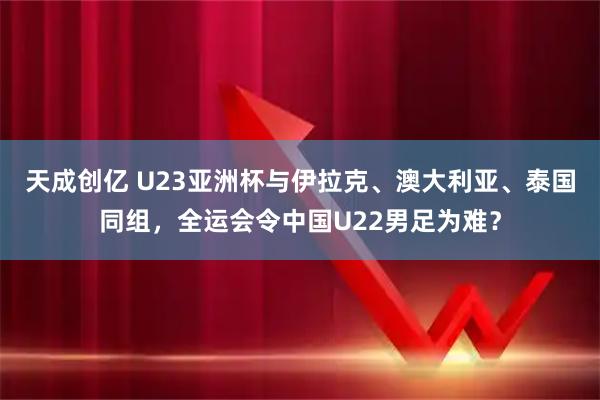 天成创亿 U23亚洲杯与伊拉克、澳大利亚、泰国同组，全运会令中国U22男足为难？