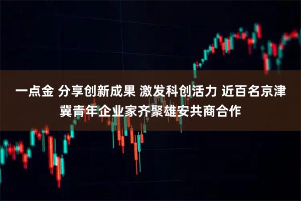 一点金 分享创新成果 激发科创活力 近百名京津冀青年企业家齐聚雄安共商合作