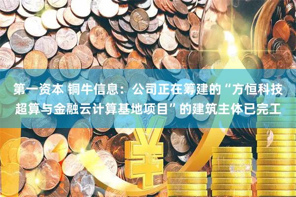 第一资本 铜牛信息：公司正在筹建的“方恒科技超算与金融云计算基地项目”的建筑主体已完工