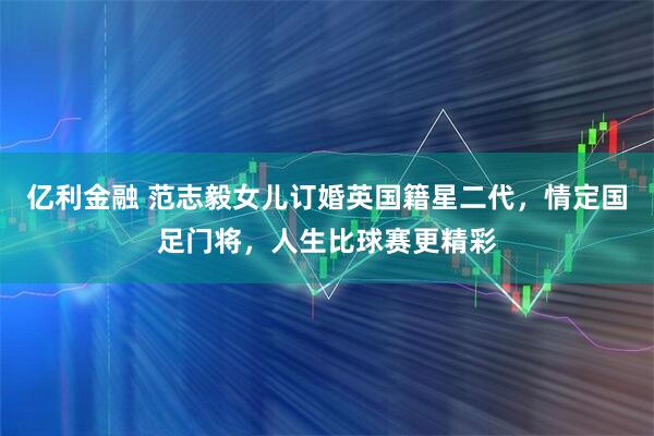 亿利金融 范志毅女儿订婚英国籍星二代，情定国足门将，人生比球赛更精彩