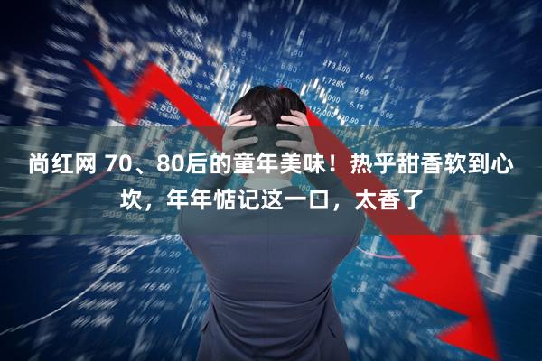 尚红网 70、80后的童年美味！热乎甜香软到心坎，年年惦记这一口，太香了