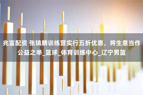 兆富配资 张镇麟训练营实行五折优惠，将生意当作公益之举_篮球_体育训练中心_辽宁男篮