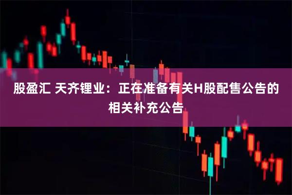 股盈汇 天齐锂业：正在准备有关H股配售公告的相关补充公告